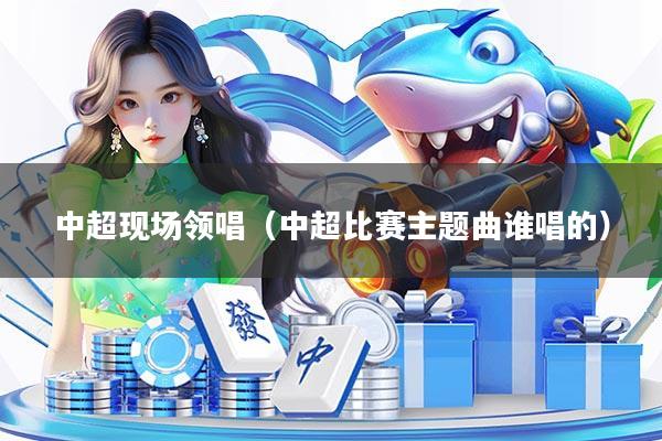 中超现场领唱（中超比赛主题曲谁唱的）