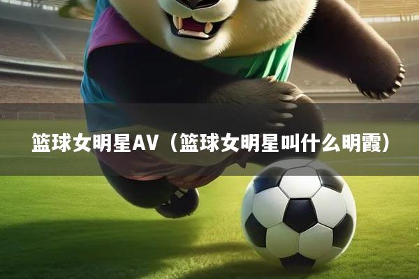 篮球女明星AV(篮球女明星叫什么明霞)